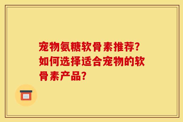 宠物氨糖软骨素推荐？如何选择适合宠物的软骨素产品？