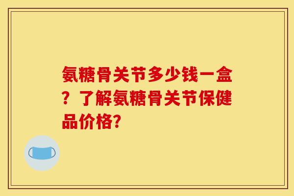 氨糖骨关节多少钱一盒？了解氨糖骨关节保健品价格？