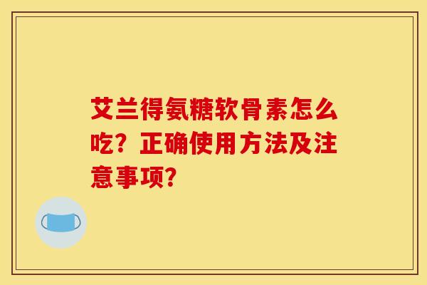 艾兰得氨糖软骨素怎么吃？正确使用方法及注意事项？