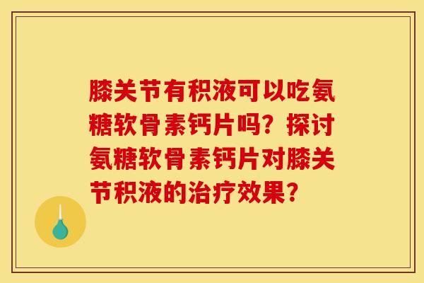 膝关节有积液可以吃氨糖软骨素钙片吗？探讨氨糖软骨素钙片对膝关节积液的治疗效果？-第1张图片-关节骑士