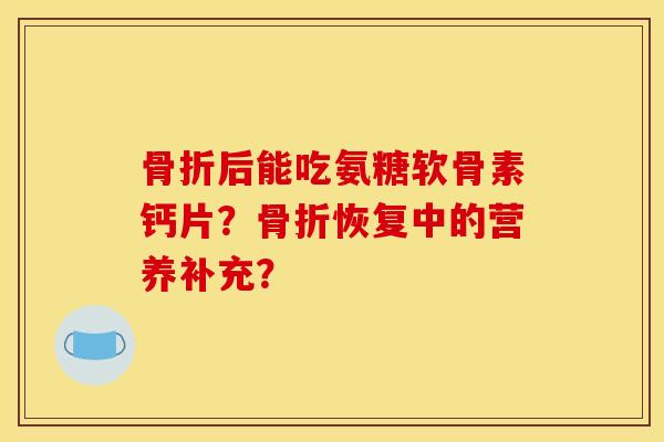骨折后能吃氨糖软骨素钙片？骨折恢复中的营养补充？