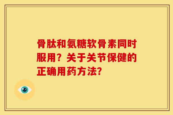 骨肽和氨糖软骨素同时服用？关于关节保健的正确用药方法？