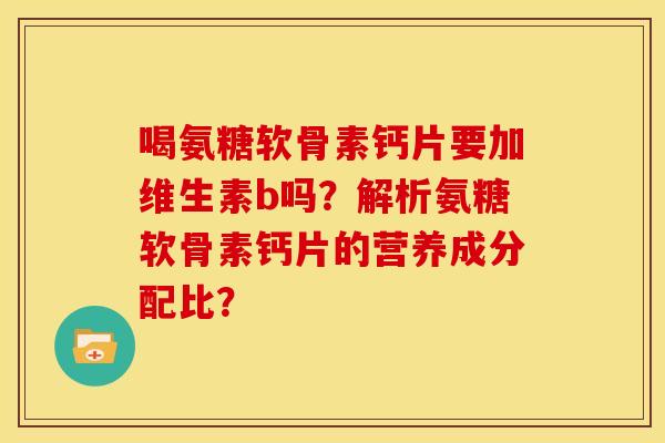 喝氨糖软骨素钙片要加维生素b吗？解析氨糖软骨素钙片的营养成分配比？