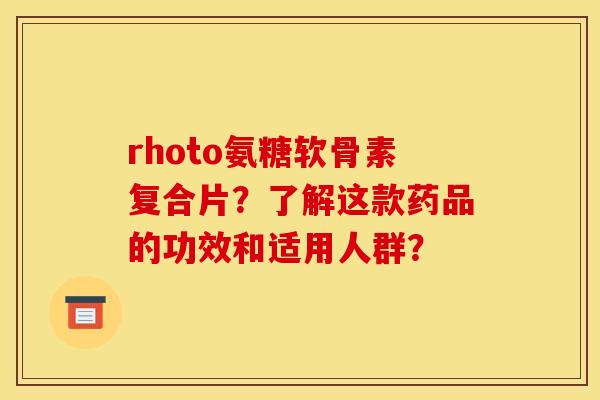 rhoto氨糖软骨素复合片？了解这款药品的功效和适用人群？