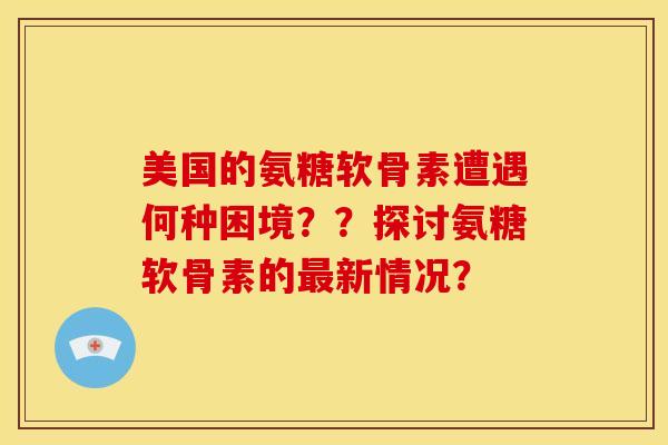 美国的氨糖软骨素遭遇何种困境？？探讨氨糖软骨素的最新情况？