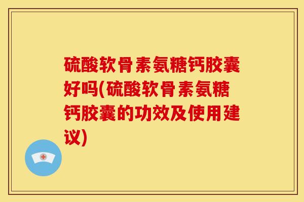 硫酸软骨素氨糖钙胶囊好吗(硫酸软骨素氨糖钙胶囊的功效及使用建议)