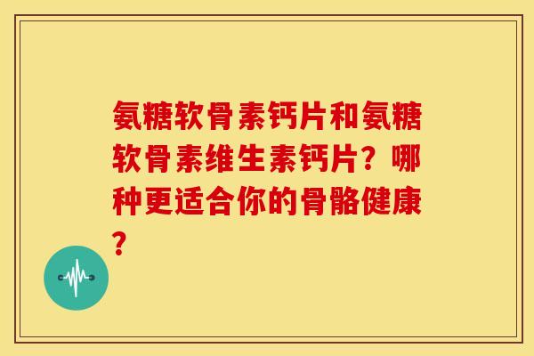 氨糖软骨素钙片和氨糖软骨素维生素钙片？哪种更适合你的骨骼健康？