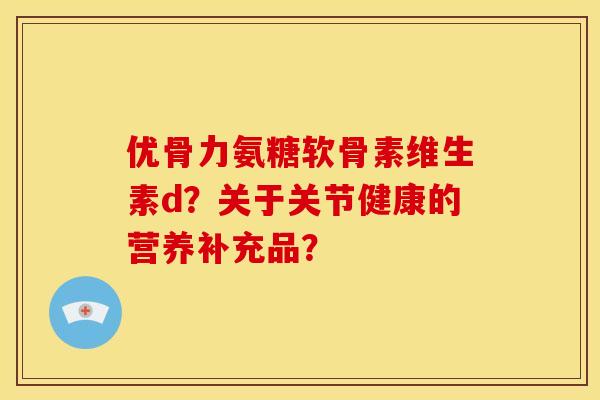 优骨力氨糖软骨素维生素d？关于关节健康的营养补充品？