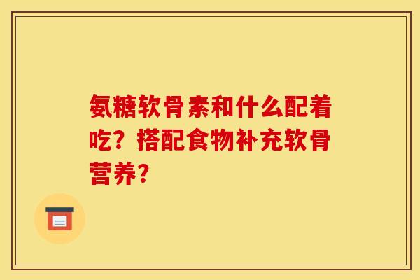 氨糖软骨素和什么配着吃？搭配食物补充软骨营养？