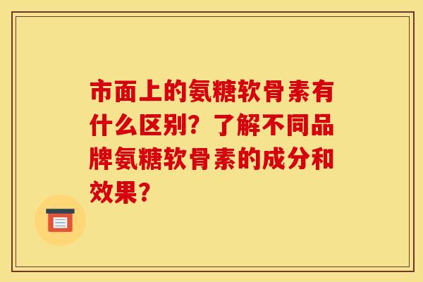 市面上的氨糖软骨素有什么区别？了解不同品牌氨糖软骨素的成分和效果？