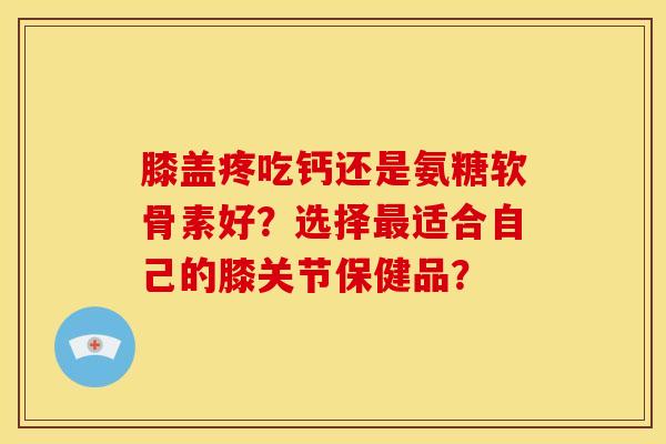 膝盖疼吃钙还是氨糖软骨素好？选择最适合自己的膝关节保健品？