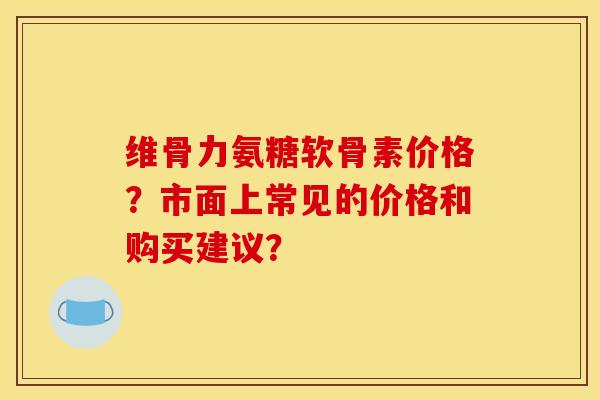 维骨力氨糖软骨素价格？市面上常见的价格和购买建议？
