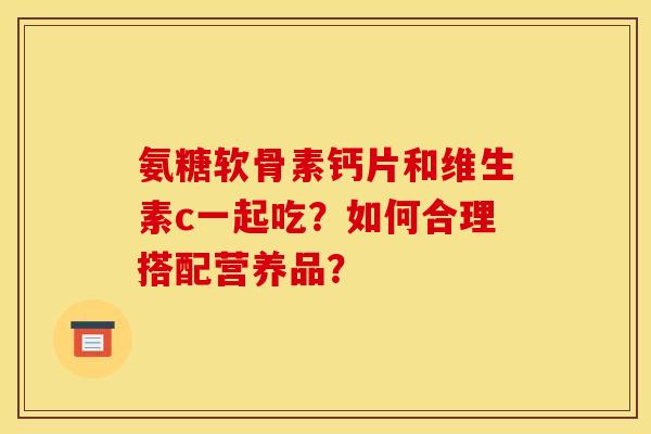 氨糖软骨素钙片和维生素c一起吃？如何合理搭配营养品？