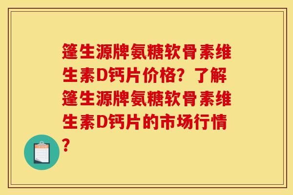 篷生源牌氨糖软骨素维生素D钙片价格？了解篷生源牌氨糖软骨素维生素D钙片的市场行情？