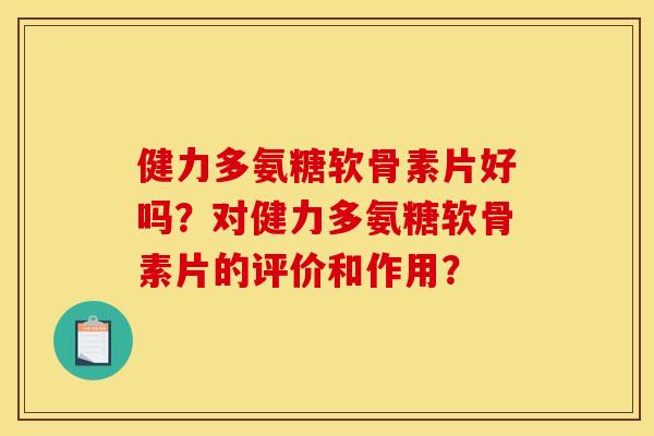 健力多氨糖软骨素片好吗？对健力多氨糖软骨素片的评价和作用？