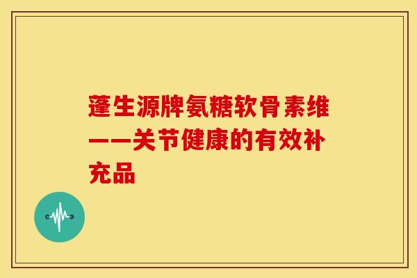 蓬生源牌氨糖软骨素维——关节健康的有效补充品