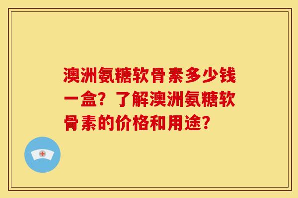 澳洲氨糖软骨素多少钱一盒？了解澳洲氨糖软骨素的价格和用途？
