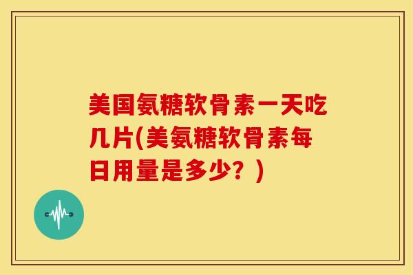 美国氨糖软骨素一天吃几片(美氨糖软骨素每日用量是多少？)