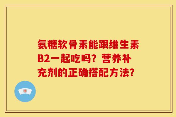 氨糖软骨素能跟维生素B2一起吃吗？营养补充剂的正确搭配方法？