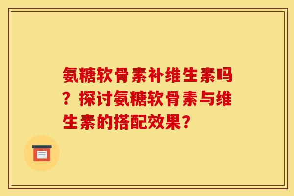 氨糖软骨素补维生素吗？探讨氨糖软骨素与维生素的搭配效果？