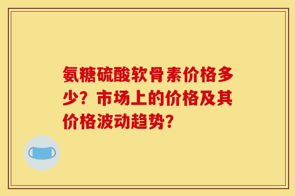 氨糖硫酸软骨素价格多少？市场上的价格及其价格波动趋势？