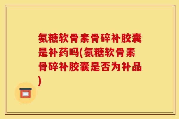 氨糖软骨素骨碎补胶囊是补药吗(氨糖软骨素骨碎补胶囊是否为补品)