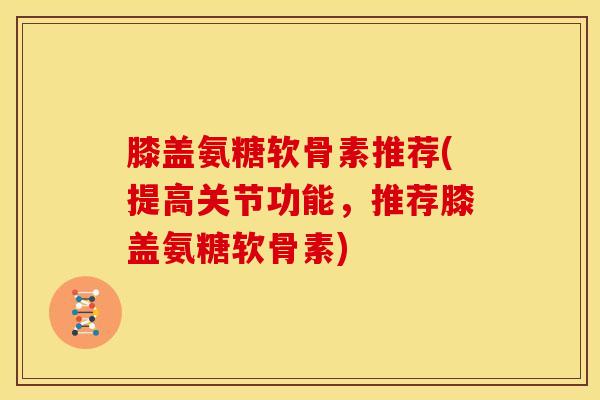 膝盖氨糖软骨素推荐(提高关节功能，推荐膝盖氨糖软骨素)