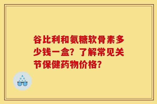 谷比利和氨糖软骨素多少钱一盒?了解常见关节保健药物价格?-第1张图片-关节骑士 谷比利和氨糖软骨素多少钱一盒?了解常见关节保健药物价格?-第1张图片-关节骑士