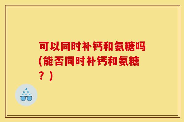 可以同时补钙和氨糖吗(能否同时补钙和氨糖？)