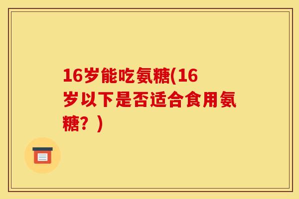 16岁能吃氨糖(16岁以下是否适合食用氨糖？)