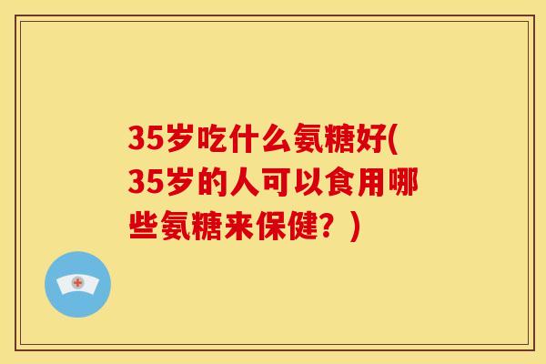 35岁吃什么氨糖好(35岁的人可以食用哪些氨糖来保健？)