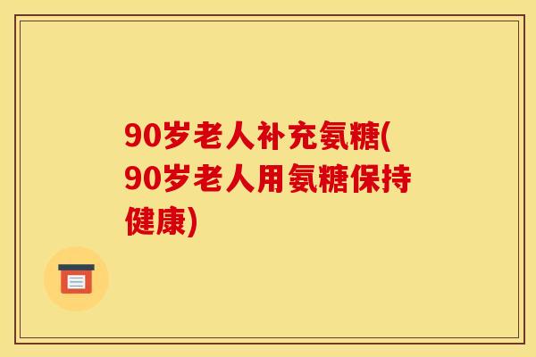 90岁老人补充氨糖(90岁老人用氨糖保持健康)