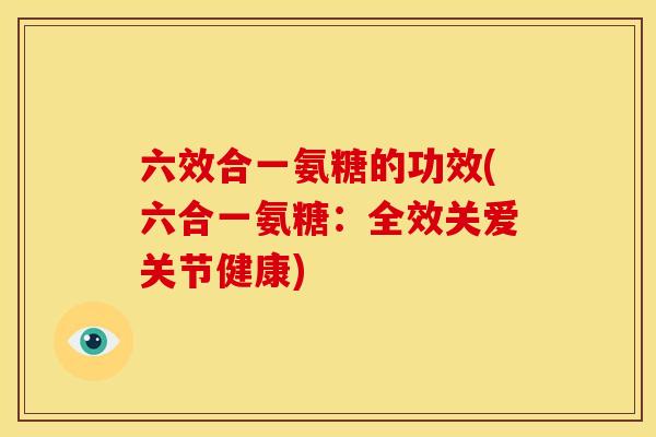 六效合一氨糖的功效(六合一氨糖：全效关爱关节健康)