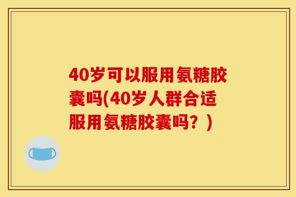 40岁可以服用氨糖胶囊吗(40岁人群合适服用氨糖胶囊吗？)