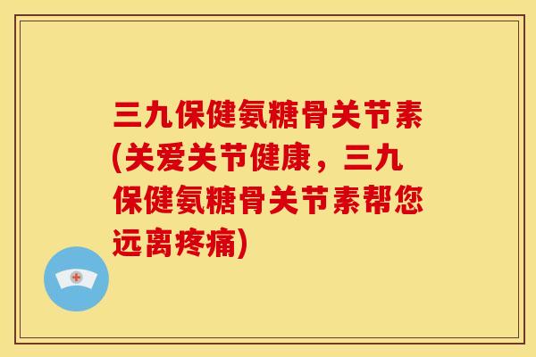 三九保健氨糖骨关节素(关爱关节健康，三九保健氨糖骨关节素帮您远离疼痛)
