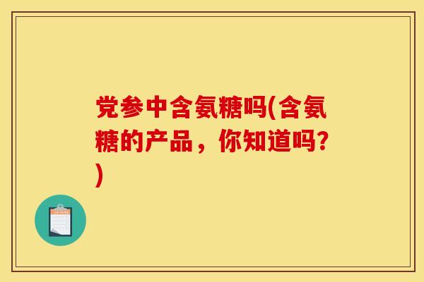 党参中含氨糖吗(含氨糖的产品，你知道吗？)
