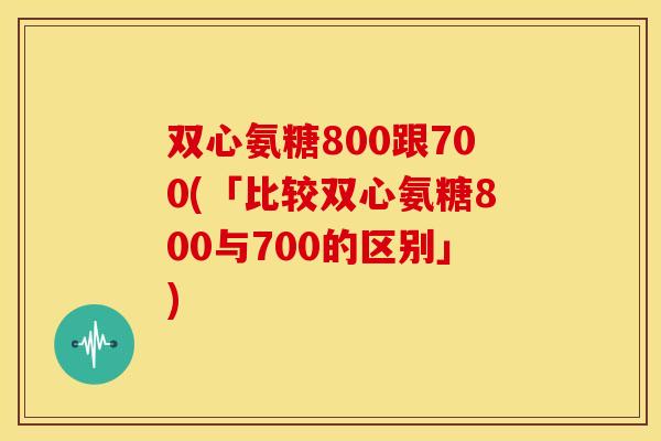 双心氨糖800跟700(「比较双心氨糖800与700的区别」)