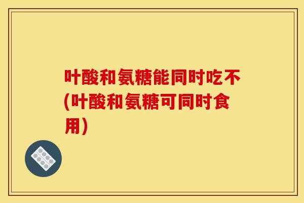 叶酸和氨糖能同时吃不(叶酸和氨糖可同时食用)