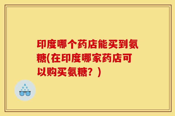 印度哪个药店能买到氨糖(在印度哪家药店可以购买氨糖？)