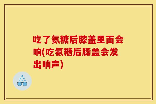 吃了氨糖后膝盖里面会响(吃氨糖后膝盖会发出响声)