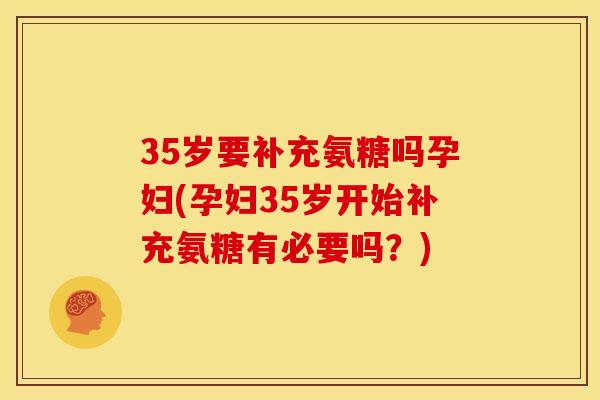 35岁要补充氨糖吗孕妇(孕妇35岁开始补充氨糖有必要吗？)