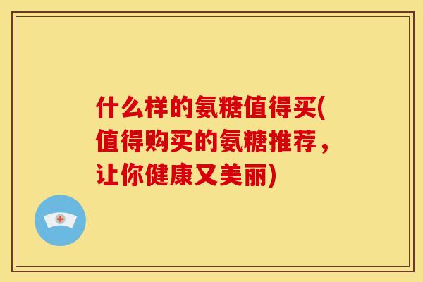 什么样的氨糖值得买(值得购买的氨糖推荐，让你健康又美丽)