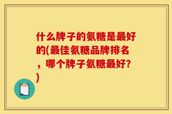 什么牌子的氨糖是最好的(最佳氨糖品牌排名，哪个牌子氨糖最好？)