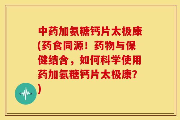 中药加氨糖钙片太极康(药食同源！药物与保健结合，如何科学使用药加氨糖钙片太极康？)