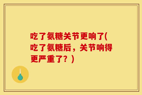 吃了氨糖关节更响了(吃了氨糖后，关节响得更严重了？)