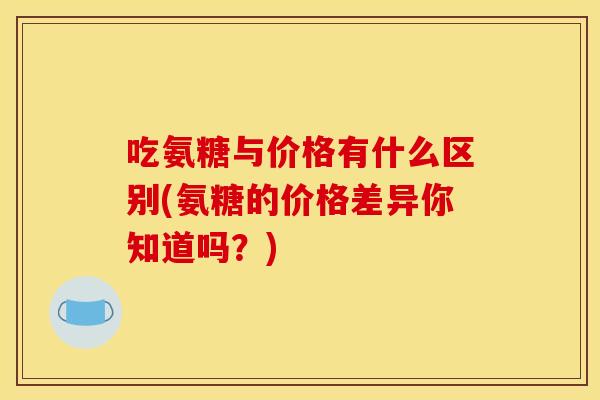 吃氨糖与价格有什么区别(氨糖的价格差异你知道吗？)