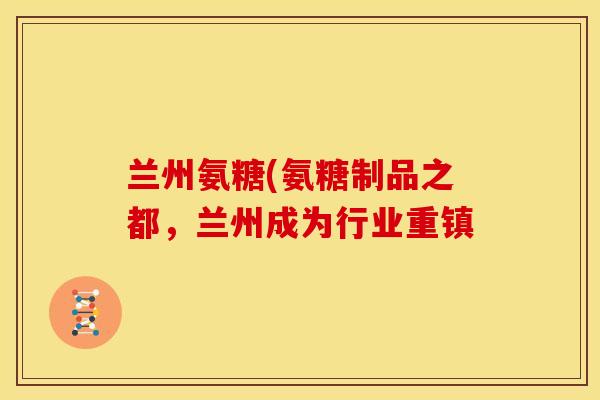 兰州氨糖(氨糖制品之都，兰州成为行业重镇