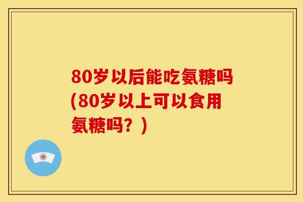 80岁以后能吃氨糖吗(80岁以上可以食用氨糖吗？)-第1张图片-关节骑士