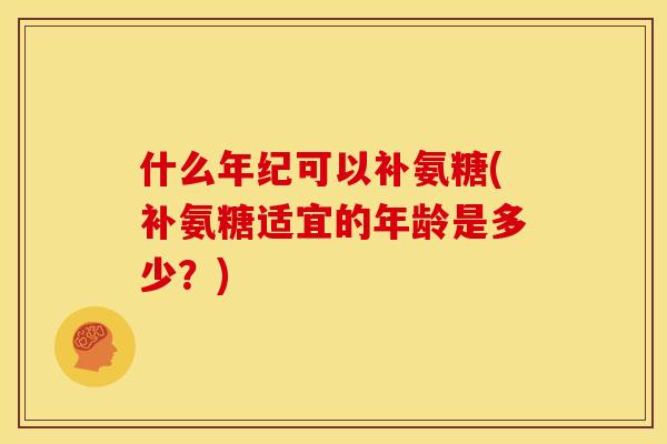 什么年纪可以补氨糖(补氨糖适宜的年龄是多少？)