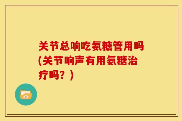 关节总响吃氨糖管用吗(关节响声有用氨糖治疗吗?)-第1张图片-关节骑士 关节总响吃氨糖管用吗(关节响声有用氨糖治疗吗?)-第1张图片-关节骑士